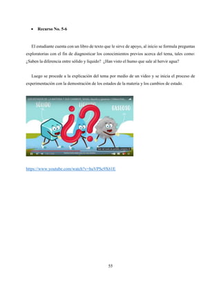 55
 Recurso No. 5-6
El estudiante cuenta con un libro de texto que le sirve de apoyo, al inicio se formula preguntas
exploratorias con el fin de diagnosticar los conocimientos previos acerca del tema, tales como:
¿Saben la diferencia entre sólido y líquido? ¿Han visto el humo que sale al hervir agua?
Luego se procede a la explicación del tema por medio de un video y se inicia el proceso de
experimentación con la demostración de los estados de la materia y los cambios de estado.
https://www.youtube.com/watch?v=huVPSc9X61E
 