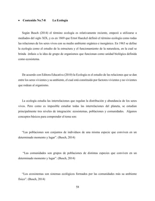 58
 Contenido No.7-8 La Ecología
Según Busch (2014) el término ecología es relativamente reciente, empezó a utilizarse a
mediados del siglo XIX, y es en 1869 que Ernst Haeckel definió el término ecología como todas
las relaciones de los seres vivos con su medio ambiente orgánico e inorgánico. En 1963 se define
la ecología como el estudio de la estructura y el funcionamiento de la naturaleza, en la cual se
brinda énfasis a la idea de grupo de organismos que funcionan como unidad biológica definida
como ecosistema.
De acuerdo con Editora Educativa (2010) la Ecología es el estudio de las relaciones que se dan
entre los seres vivientes y su ambiente, el cual está constituido por factores vivientes y no vivientes
que rodean al organismo.
La ecología estudia las interrelaciones que regulan la distribución y abundancia de los seres
vivos. Pero como es imposible estudiar todas las interrelaciones del planeta, se estudian
principalmente tres niveles de integración: ecosistemas, poblaciones y comunidades. Algunos
conceptos básicos para comprender el tema son:
“Las poblaciones son conjuntos de individuos de una misma especie que conviven en un
determinado momento y lugar”. (Busch, 2014)
“Las comunidades son grupos de poblaciones de distintas especies que conviven en un
determinado momento y lugar”. (Busch, 2014)
“Los ecosistemas son sistemas ecológicos formados por las comunidades más su ambiente
físico”. (Busch, 2014)
 