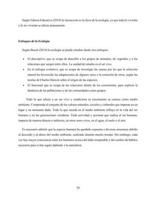59
Según Editora Educativa (2010) la interacción es la clave de la ecología, ya que todo lo viviente
y lo no viviente se afecta mutuamente.
Enfoques de la Ecología
Según Busch (2014) la ecología se puede estudiar desde tres enfoques:
 El descriptivo, que se ocupa de describir a los grupos de animales, de vegetales y a las
relaciones que surgen entre ellos. La unidad de estudio es el ser vivo.
 En el enfoque evolutivo, que se ocupa de investigar las causas por las que la selección
natural ha favorecido las adaptaciones de algunos seres o la extinción de otros, según las
teorías de Charles Darwin sobre el origen de las especies.
 El funcional que se ocupa de las relaciones dentro de los ecosistemas, para explicar la
dinámica de las poblaciones y de las comunidades como grupos.
Todo lo que afecta a un ser vivo y condiciona su crecimiento se conoce como medio
ambiente. Comprende al conjunto de los valores naturales, sociales y culturales que imperan en un
lugar y un momento dado. Todo lo que suceda en el medio ambiente influye en la vida del ser
humano y en las generaciones venideras. Toda actividad y accionar que realiza el ser humano,
impacta de manera directa o indirecta, en otros seres vivos, en el agua, el suelo o el aire.
Es necesario admitir que la especie humana ha quedado expuesta a diversas amenazas debido
al descuido y al abuso del medio ambiente, realizado durante mucho tiempo. Sin embargo, cada
vez hay mayor consciencia entre los humanos acerca del daño irreparable y del cambio de hábitos
necesario para evitar seguir dañando a la naturaleza.
 