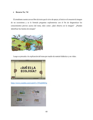 60
 Recurso No. 7-8
El estudiante cuenta con un libro de texto que le sirve de apoyo, al inicio se le muestra la imagen
de un ecosistema y se le formula preguntas exploratorias con el fin de diagnosticar los
conocimientos previos acerca del tema, tales como: ¿Qué observa en la imagen? ¿Pueden
identificar las fuentes de energía?
Luego se procede a la explicación del tema por medio de mateial didáctico y un video.
https://www.youtube.com/watch?v=5VlejhHt03g
 