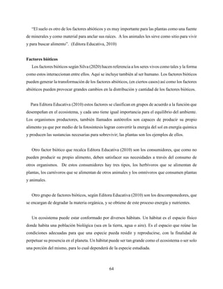 64
“El suelo es otro de los factores abióticos y es muy importante para las plantas como una fuente
de minerales y como material para anclar sus raíces. A los animales les sirve como sitio para vivir
y para buscar alimento”. (Editora Educativa, 2010)
Factores bióticos
Los factores bióticos según Silva (2020) hacen referencia a los seres vivos como tales y la forma
como estos interaccionan entre ellos. Aquí se incluye también al ser humano. Los factores bióticos
pueden generar la transformación de los factores abióticos, (en ciertos casos) así como los factores
abióticos pueden provocar grandes cambios en la distribución y cantidad de los factores bióticos.
Para Editora Educativa (2010) estos factores se clasifican en grupos de acuerdo a la función que
desempeñan en el ecosistema, y cada uno tiene igual importancia para el equilibrio del ambiente.
Los organismos productores, también llamados autótrofos son capaces de producir su propio
alimento ya que por medio de la fotosíntesis logran convertir la energía del sol en energía química
y producen las sustancias necesarias para sobrevivir; las plantas son los ejemplos de ellos.
Otro factor biótico que recalca Editora Educativa (2010) son los consumidores, que como no
pueden producir su propio alimento, deben satisfacer sus necesidades a través del consumo de
otros organismos. De estos consumidores hay tres tipos, los herbívoros que se alimentan de
plantas, los carnívoros que se alimentan de otros animales y los omnívoros que consumen plantas
y animales.
Otro grupo de factores bióticos, según Editora Educativa (2010) son los descomponedores, que
se encargan de degradar la materia orgánica, y se obtiene de este proceso energía y nutrientes.
Un ecosistema puede estar conformado por diversos hábitats. Un hábitat es el espacio físico
donde habita una población biológica (sea en la tierra, agua o aire). Es el espacio que reúne las
condiciones adecuadas para que una especie pueda residir y reproducirse, con la finalidad de
perpetuar su presencia en el planeta. Un hábitat puede ser tan grande como el ecosistema o ser solo
una porción del mismo, para lo cual dependerá de la especie estudiada.
 