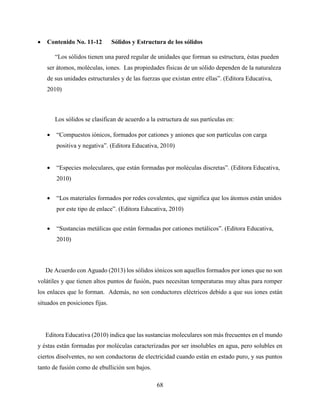 68
 Contenido No. 11-12 Sólidos y Estructura de los sólidos
“Los sólidos tienen una pared regular de unidades que forman su estructura, éstas pueden
ser átomos, moléculas, iones. Las propiedades físicas de un sólido dependen de la naturaleza
de sus unidades estructurales y de las fuerzas que existan entre ellas”. (Editora Educativa,
2010)
Los sólidos se clasifican de acuerdo a la estructura de sus partículas en:
 “Compuestos iónicos, formados por cationes y aniones que son partículas con carga
positiva y negativa”. (Editora Educativa, 2010)
 “Especies moleculares, que están formadas por moléculas discretas”. (Editora Educativa,
2010)
 “Los materiales formados por redes covalentes, que significa que los átomos están unidos
por este tipo de enlace”. (Editora Educativa, 2010)
 “Sustancias metálicas que están formadas por cationes metálicos”. (Editora Educativa,
2010)
De Acuerdo con Aguado (2013) los sólidos iónicos son aquellos formados por iones que no son
volátiles y que tienen altos puntos de fusión, pues necesitan temperaturas muy altas para romper
los enlaces que lo forman. Además, no son conductores eléctricos debido a que sus iones están
situados en posiciones fijas.
Editora Educativa (2010) indica que las sustancias moleculares son más frecuentes en el mundo
y éstas están formadas por moléculas caracterizadas por ser insolubles en agua, pero solubles en
ciertos disolventes, no son conductoras de electricidad cuando están en estado puro, y sus puntos
tanto de fusión como de ebullición son bajos.
 