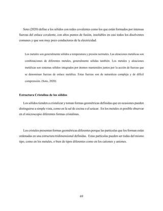69
Soto (2020) define a los sólidos con redes covalentes como los que están formados por intensas
fuerzas del enlace covalente, con altos puntos de fusión, insolubles en casi todos los disolventes
comunes y que son muy poco conductores de la electricidad.
Los metales son generalmente sólidos a temperatura y presión normales. Las aleaciones metálicas son
combinaciones de diferentes metales, generalmente sólidas también. Los metales y aleaciones
metálicas son sistemas sólidos integrados por átomos mantenidos juntos por la acción de fuerzas que
se denominan fuerzas de enlace metálica. Estas fuerzas son de naturaleza compleja y de difícil
comprensión. (Soto, 2020)
Estructura Cristalina de los sólidos
Los sólidos tienden a cristalizar y toman formas geométricas definidas que en ocasiones pueden
distinguirse a simple vista, como en la sal de cocina o el azúcar. En los metales es posible observar
en el microscopio diferentes formas cristalinas.
Los cristales presentan formas geométricas diferentes porque las partículas que los forman están
ordenadas en una estructura tridimensional definidas. Estas partículas pueden ser todas del mismo
tipo, como en los metales, o bien de tipos diferentes como en los cationes y aniones.
 