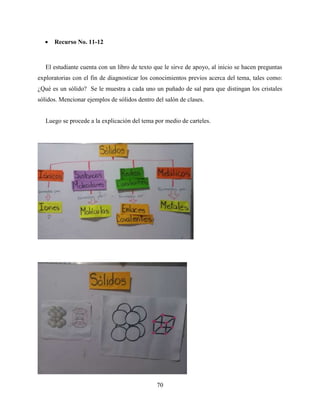 70
 Recurso No. 11-12
El estudiante cuenta con un libro de texto que le sirve de apoyo, al inicio se hacen preguntas
exploratorias con el fin de diagnosticar los conocimientos previos acerca del tema, tales como:
¿Qué es un sólido? Se le muestra a cada uno un puñado de sal para que distingan los cristales
sólidos. Mencionar ejemplos de sólidos dentro del salón de clases.
Luego se procede a la explicación del tema por medio de carteles.
 