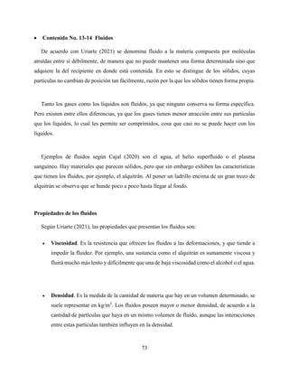 73
 Contenido No. 13-14 Fluidos
De acuerdo con Uriarte (2021) se denomina fluido a la materia compuesta por moléculas
atraídas entre sí débilmente, de manera que no puede mantener una forma determinada sino que
adquiere la del recipiente en donde está contenida. En esto se distingue de los sólidos, cuyas
partículas no cambian de posición tan fácilmente, razón por la que los sólidos tienen forma propia.
Tanto los gases como los líquidos son fluidos, ya que ninguno conserva su forma específica.
Pero existen entre ellos diferencias, ya que los gases tienen menor atracción entre sus partículas
que los líquidos, lo cual les permite ser comprimidos, cosa que casi no se puede hacer con los
líquidos.
Ejemplos de fluidos según Cajal (2020) son el agua, el helio superfluido o el plasma
sanguíneo. Hay materiales que parecen sólidos, pero que sin embargo exhiben las características
que tienen los fluidos, por ejemplo, el alquitrán. Al poner un ladrillo encima de un gran trozo de
alquitrán se observa que se hunde poco a poco hasta llegar al fondo.
Propiedades de los fluidos
Según Uriarte (2021), las propiedades que presentan los fluidos son:
 Viscosidad. Es la resistencia que ofrecen los fluidos a las deformaciones, y que tiende a
impedir la fluidez. Por ejemplo, una sustancia como el alquitrán es sumamente viscosa y
fluirá mucho más lento y difícilmente que una de baja viscosidad como el alcohol o el agua.
 Densidad. Es la medida de la cantidad de materia que hay en un volumen determinado, se
suele representar en kg/m3
. Los fluidos poseen mayor o menor densidad, de acuerdo a la
cantidad de partículas que haya en un mismo volumen de fluido, aunque las interacciones
entre estas partículas también influyen en la densidad.
 