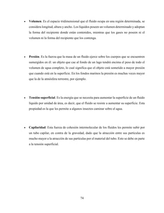 74
 Volumen. Es el espacio tridimensional que el fluido ocupa en una región determinada, se
considera longitud, altura y ancho. Los líquidos poseen un volumen determinado y adoptan
la forma del recipiente donde están contenidos, mientras que los gases no poseen ni el
volumen ni la forma del recipiente que los contenga.
 Presión. Es la fuerza que la masa de un fluido ejerce sobre los cuerpos que se encuentren
sumergidos en él: un objeto que cae al fondo de un lago tendrá encima el peso de todo el
volumen de agua completo, lo cual significa que el objeto está sometido a mayor presión
que cuando está en la superficie. En los fondos marinos la presión es muchas veces mayor
que la de la atmósfera terrestre, por ejemplo.
 Tensión superficial. Es la energía que se necesita para aumentar la superficie de un fluido
líquido por unidad de área, es decir, que el fluido se resiste a aumentar su superficie. Esta
propiedad es la que les permite a algunos insectos caminar sobre el agua.
 Capilaridad. Esta fuerza de cohesión intermolecular de los fluidos les permite subir por
un tubo capilar, en contra de la gravedad, dado que la atracción entre sus partículas es
mucho mayor a la atracción de sus partículas por el material del tubo. Esto se debe en parte
a la tensión superficial.
 