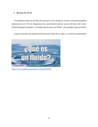 75
 Recurso No. 13-14
El estudiante cuenta con un libro de texto que le sirve de apoyo, al inicio se formula preguntas
exploratorias con el fin de diagnosticar los conocimientos previos acerca del tema, tales como:
¿Puede distinguir un líquido? ¿Considera que la miel es un fluido? ¿Se considera el gas un fluido?
Luego se procede a la explicación del tema por medio de un video y se realiza un experimento.
https://www.youtube.com/watch?v=G53gvVh230U
 