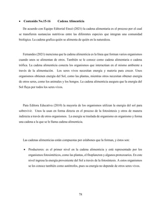 78
 Contenido No.15-16 Cadena Alimenticia
De acuerdo con Equipo Editorial Etecé (2021) la cadena alimentaria es el proceso por el cual
se transfieren sustancias nutritivas entre las diferentes especies que integran una comunidad
biológica. La cadena grafica quién se alimenta de quién en la naturaleza.
Fernandes (2021) menciona que la cadena alimenticia es la línea que forman varios organismos
cuando unos se alimentan de otros. También se le conoce como cadena alimentaria o cadena
trófica. La cadena alimenticia conecta los organismos que interactúan en el mismo ambiente a
través de la alimentación. Los seres vivos necesitan energía y materia para crecer. Unos
organismos obtienen energía del Sol, como las plantas, mientras otros necesitan obtener energía
de otros seres, como los animales y los hongos. La cadena alimenticia asegura que la energía del
Sol fluya por todos los seres vivos.
Para Editora Educativa (2010) la mayoría de los organismos utilizan la energía del sol para
sobrevivir. Unos la usan en forma directa en el proceso de la fotosíntesis y otros de manera
indirecta a través de otros organismos. La energía se traslada de organismo en organismo y forma
una cadena a la que se le llama cadena alimenticia.
Las cadenas alimenticias están compuestas por eslabones que la forman, y éstos son:
 Productores: es el primer nivel en la cadena alimenticia y está representado por los
organismos fotosintéticos, como las plantas, el fitoplancton y algunos protozoarios. En este
nivel ingresa la energía proveniente del Sol a través de la fotosíntesis. A estos organismos
se les conoce también como autótrofos, pues su energía no depende de otros seres vivos.
 