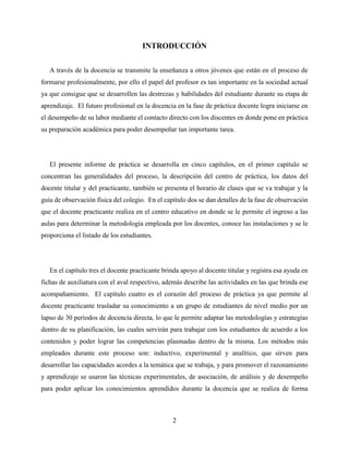 2
INTRODUCCIÓN
A través de la docencia se transmite la enseñanza a otros jóvenes que están en el proceso de
formarse profesionalmente, por ello el papel del profesor es tan importante en la sociedad actual
ya que consigue que se desarrollen las destrezas y habilidades del estudiante durante su etapa de
aprendizaje. El futuro profesional en la docencia en la fase de práctica docente logra iniciarse en
el desempeño de su labor mediante el contacto directo con los discentes en donde pone en práctica
su preparación académica para poder desempeñar tan importante tarea.
El presente informe de práctica se desarrolla en cinco capítulos, en el primer capítulo se
concentran las generalidades del proceso, la descripción del centro de práctica, los datos del
docente titular y del practicante, también se presenta el horario de clases que se va trabajar y la
guía de observación física del colegio. En el capítulo dos se dan detalles de la fase de observación
que el docente practicante realiza en el centro educativo en donde se le permite el ingreso a las
aulas para determinar la metodología empleada por los docentes, conoce las instalaciones y se le
proporciona el listado de los estudiantes.
En el capítulo tres el docente practicante brinda apoyo al docente titular y registra esa ayuda en
fichas de auxiliatura con el aval respectivo, además describe las actividades en las que brinda ese
acompañamiento. El capítulo cuatro es el corazón del proceso de práctica ya que permite al
docente practicante trasladar su conocimiento a un grupo de estudiantes de nivel medio por un
lapso de 30 períodos de docencia directa, lo que le permite adaptar las metodologías y estrategias
dentro de su planificación, las cuales servirán para trabajar con los estudiantes de acuerdo a los
contenidos y poder lograr las competencias plasmadas dentro de la misma. Los métodos más
empleados durante este proceso son: inductivo, experimental y analítico, que sirven para
desarrollar las capacidades acordes a la temática que se trabaja, y para promover el razonamiento
y aprendizaje se usaron las técnicas experimentales, de asociación, de análisis y de desempeño
para poder aplicar los conocimientos aprendidos durante la docencia que se realiza de forma
 