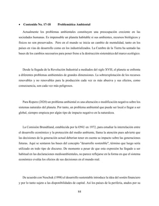 84
 Contenido No. 17-18 Problemática Ambiental
Actualmente los problemas ambientales constituyen una preocupación creciente en las
sociedades humanas. Es impensable un planeta habitable si sus ambientes, recursos biológicos y
físicos no son preservados. Pero en el mundo se inicia un cambio de mentalidad, tanto en los
países en vías de desarrollo como en los industrializados. La Cumbre de la Tierra ha sentado las
bases de los cambios necesarios para poner freno a la destrucción sistemática del marco ecológico.
Desde la llegada de la Revolución Industrial a mediados del siglo XVlll, el planeta se enfrenta
a diferentes problemas ambientales de grandes dimensiones. La sobreexplotación de los recursos
renovables y no renovables para la producción cada vez es más abusiva y sus efectos, como
consecuencia, son cada vez más peligrosos.
Para Ropero (2020) un problema ambiental es una alteración o modificación negativa sobre los
sistemas naturales del planeta. Por tanto, un problema ambiental que puede ser local o llegar a ser
global, siempre empieza por algún tipo de impacto negativo en la naturaleza.
La Comisión Brundtland, establecida por la ONU en 1972, para estudiar la interrelación entre
el desarrollo económico y la protección del medio ambiente, llama la atención pues advierte que
las decisiones de la generación actual deberían tener en cuenta su impacto sobre las generaciones
futuras. Aquí se sentaron las bases del concepto "desarrollo sostenible", término que luego sería
utilizado en todo tipo de discurso. De momento a pesar de que esta expresión ha llegado a ser
habitual en las declaraciones medioambientales, no parece reflejarse en la forma en que el sistema
económico evalúa los efectos de sus decisiones en el mundo real.
De acuerdo con Neschuk (1998) el desarrollo sustentable introduce la idea del sostén financiero
y por lo tanto sujeto a las disponibilidades de capital. Así los países de la periferia, atados por su
 
