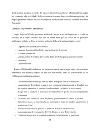 85
deuda externa, quedarían excluidos del supuesto desarrollo sustentable y además deberían adaptar
sus economías a las necesidades de los ecosistemas centrales. Las externalidades negativas y los
propios problemas internos de cada país imponen reconocer una necesidad creciente de Gestión
Ambiental.
Causas de los problemas ambientales
Según Ropero (2020) los problemas ambientales surgen a raíz del impacto de la revolución
industrial en el medio amiente. Por ello, se podría decir que las causas de los problemas
ambientales globales se deben al impacto ambiental de las actividades antrópicas como:
 La producción realizada en las fábricas
 La quema de combustibles fósiles para la obtención de energía
 El vertido de desechos
 La mala gestión de residuos procedentes de los productos para el consumo humano
 La minería
 La deforestación
Ropero (2020) también indica que las consecuencias que traen consigo todos estos problemas
ambientales son muchas y algunas de ellas son irreversibles. Entre las consecuencias de los
problemas ambientales se destacan:
 La contaminación del aire que será una de las principales causas de mortalidad
 La acumulación de residuos, ya que no solo contamina las zonas donde se desechan, sino
que también producirán el aumento de enfermedades y el daño a la biodiversidad
 Riesgo para la salud por la exposición a vertidos tóxicos que no han sido correctamente
gestionados
 Escasez de agua en muchas zonas del planeta, por el aumento de esta en la industria
 Aumento de gases a la atmósfera, lo que incrementa el efecto invernadero y por lo tanto la
temperatura global
 Pérdida de biodiversidad, provoca la aparición de nuevas enfermedades
 Menor capacidad de regeneración del CO2 debido a la gran desforestación
 Pérdida de la capacidad de producción del suelo, lo cual afecta a la agricultura
 