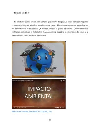 86
Recurso No. 17-18
El estudiante cuenta con un libro de texto que le sirve de apoyo, al inicio se hacen preguntas
exploratorias luego de visualizar unas imágenes, como: ¿Hay algún problema de contaminación
del aire cercano a su residencia? ¿Considera correcta la quema de basura? ¿Puede identificar
problemas ambientales en Retalhuleu? Seguidamente se procede a la observación del video y se
aborda el tema con la ayuda de diapositivas
https://www.youtube.com/watch?v=5Aq7hZ_L7vc
 