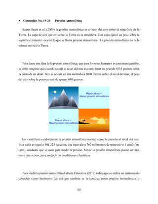 89
 Contenido No. 19-20 Presión Atmosférica
Según Sears et al. (2009) la presión atmosférica es el peso del aire sobre la superficie de la
Tierra. La capa de aire que envuelve la Tierra es la atmósfera. Esta capa ejerce un peso sobre la
superficie terrestre: es esto lo que se llama presión atmosférica. La presión atmosférica no es la
misma en toda la Tierra.
Para darse una idea de la presión atmosférica, que para los seres humanos es casi imperceptible,
se debe imaginar que cuando se está al nivel del mar es como tener un peso de 1033 gramos sobre
la punta de un dedo. Pero si se está en una montaña a 3000 metros sobre el nivel del mar, el peso
del aire sobre la persona será de apenas 690 gramos.
Los científicos establecieron la presión atmosférica normal como la presión al nivel del mar.
Este valor es igual a 101.325 pascales, que equivale a 760 milímetros de mercurio o 1 atmósfera
(atm), unidades que se usan para medir la presión. Medir la presión atmosférica puede ser útil,
entre otras cosas, para predecir las condiciones climáticas.
Para medir la presión atmosférica Editora Educativa (2010) indica que se utiliza un instrumento
conocido como barómetro (de ahí que también se le conozca como presión barométrica), o
 