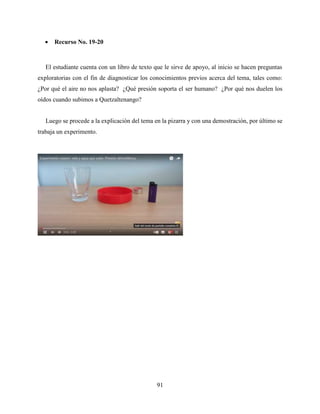 91
 Recurso No. 19-20
El estudiante cuenta con un libro de texto que le sirve de apoyo, al inicio se hacen preguntas
exploratorias con el fin de diagnosticar los conocimientos previos acerca del tema, tales como:
¿Por qué el aire no nos aplasta? ¿Qué presión soporta el ser humano? ¿Por qué nos duelen los
oídos cuando subimos a Quetzaltenango?
Luego se procede a la explicación del tema en la pizarra y con una demostración, por último se
trabaja un experimento.
 