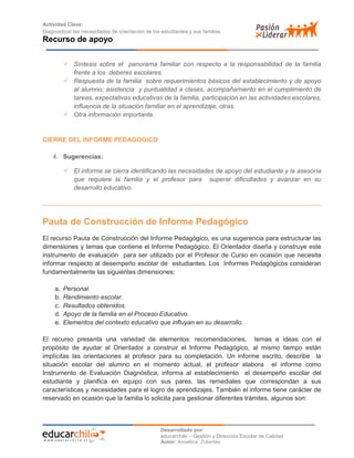 Actividad Clave:
Diagnosticar las necesidades de orientación de los estudiantes y sus familias
Recurso de apoyo
Desarrollado por:
educarchile – Gestión y Dirección Escolar de Calidad
Autor: Angélica Zulantay
 Síntesis sobre el panorama familiar con respecto a la responsabilidad de la familia
frente a los deberes escolares.
 Respuesta de la familia sobre requerimientos básicos del establecimiento y de apoyo
al alumno: asistencia y puntualidad a clases, acompañamiento en el cumplimiento de
tareas, expectativas educativas de la familia, participación en las actividades escolares,
influencia de la situación familiar en el aprendizaje, otras.
 Otra información importante.
CIERRE DEL INFORME PEDAGOGICO
4. Sugerencias:
 El informe se cierra identificando las necesidades de apoyo del estudiante y la asesoría
que requiere la familia y el profesor para superar dificultades y avanzar en su
desarrollo educativo.
Pauta de Construcción de Informe Pedagógico
El recurso Pauta de Construcción del Informe Pedagógico, es una sugerencia para estructurar las
dimensiones y temas que contiene el Informe Pedagógico. El Orientador diseña y construye este
instrumento de evaluación para ser utilizado por el Profesor de Curso en ocasión que necesita
informar respecto al desempeño escolar de estudiantes. Los Informes Pedagógicos consideran
fundamentalmente las siguientes dimensiones:
a. Personal.
b. Rendimiento escolar.
c. Resultados obtenidos.
d. Apoyo de la familia en el Proceso Educativo.
e. Elementos del contexto educativo que influyan en su desarrollo.
El recurso presenta una variedad de elementos: recomendaciones, temas e ideas con el
propósito de ayudar al Orientador a construir el Informe Pedagógico, al mismo tiempo están
implícitas las orientaciones al profesor para su completación. Un informe escrito, describe la
situación escolar del alumno en el momento actual, el profesor elabora el informe como
Instrumento de Evaluación Diagnóstica, informa al establecimiento el desempeño escolar del
estudiante y planifica en equipo con sus pares, las remediales que correspondan a sus
características y necesidades para el logro de aprendizajes. También el informe tiene carácter de
reservado en ocasión que la familia lo solicita para gestionar diferentes trámites, algunos son:
 