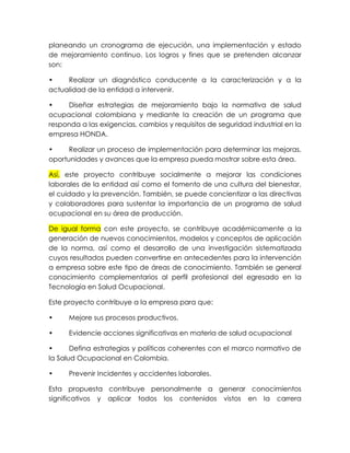 planeando un cronograma de ejecución, una implementación y estado
de mejoramiento continuo. Los logros y fines que se pretenden alcanzar
son:
•
Realizar un diagnóstico conducente a la caracterización y a la
actualidad de la entidad a intervenir.
•
Diseñar estrategias de mejoramiento bajo la normativa de salud
ocupacional colombiana y mediante la creación de un programa que
responda a las exigencias, cambios y requisitos de seguridad industrial en la
empresa HONDA.
•
Realizar un proceso de implementación para determinar las mejoras,
oportunidades y avances que la empresa pueda mostrar sobre esta área.
Así, este proyecto contribuye socialmente a mejorar las condiciones
laborales de la entidad así como el fomento de una cultura del bienestar,
el cuidado y la prevención. También, se puede concientizar a las directivas
y colaboradores para sustentar la importancia de un programa de salud
ocupacional en su área de producción.
De igual forma con este proyecto, se contribuye académicamente a la
generación de nuevos conocimientos, modelos y conceptos de aplicación
de la norma, así como el desarrollo de una investigación sistematizada
cuyos resultados pueden convertirse en antecedentes para la intervención
a empresa sobre este tipo de áreas de conocimiento. También se general
conocimiento complementarios al perfil profesional del egresado en la
Tecnología en Salud Ocupacional.
Este proyecto contribuye a la empresa para que:
•

Mejore sus procesos productivos.

•

Evidencie acciones significativas en materia de salud ocupacional

•
Defina estrategias y políticas coherentes con el marco normativo de
la Salud Ocupacional en Colombia.
•

Prevenir Incidentes y accidentes laborales.

Esta propuesta contribuye personalmente a generar conocimientos
significativos y aplicar todos los contenidos vistos en la carrera

 