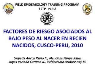 FIELD EPIDEMIOLOGY TRAINING PROGRAM
FETP- PERU
FACTORES DE RIESGO ASOCIADOS AL
BAJO PESO AL NACER EN RECIEN
NACIDOS, CUSCO-PERU, 2010
Grajeda Ancca Pablo F., Mendoza Pareja Katia,
Rojas Pariona Carmen R., Valderrama Alvarez Ray M.
 