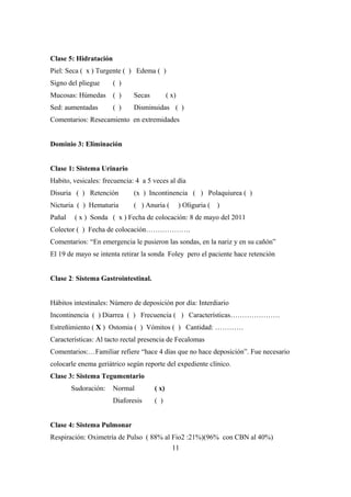 Clase 5: Hidratación
Piel: Seca ( x ) Turgente ( ) Edema ( )
Signo del pliegue ( )
Mucosas: Húmedas ( ) Secas ( x)
Sed: aumentadas ( ) Disminuidas ( )
Comentarios: Resecamiento en extremidades
Dominio 3: Eliminación
Clase 1: Sistema Urinario
Habito, vesicales: frecuencia: 4 a 5 veces al día
Disuria ( ) Retención (x ) Incontinencia ( ) Polaquiurea ( )
Nicturia ( ) Hematuria ( ) Anuria ( ) Oliguria ( )
Pañal ( x ) Sonda ( x ) Fecha de colocación: 8 de mayo del 2011
Colector ( ) Fecha de colocación……………….
Comentarios: “En emergencia le pusieron las sondas, en la nariz y en su cañón”
El 19 de mayo se intenta retirar la sonda Foley pero el paciente hace retención
Clase 2: Sistema Gastrointestinal.
Hábitos intestinales: Número de deposición por día: Interdiario
Incontinencia ( ) Diarrea ( ) Frecuencia ( ) Características…………………
Estreñimiento ( X ) Ostomia ( ) Vómitos ( ) Cantidad: …………
Características: Al tacto rectal presencia de Fecalomas
Comentarios:…Familiar refiere “hace 4 días que no hace deposición”. Fue necesario
colocarle enema geriátrico según reporte del expediente clínico.
Clase 3: Sistema Tegumentario
Sudoración: Normal ( x)
Diaforesis ( )
Clase 4: Sistema Pulmonar
Respiración: Oximetría de Pulso ( 88% al Fio2 :21%)(96% con CBN al 40%)
11
 