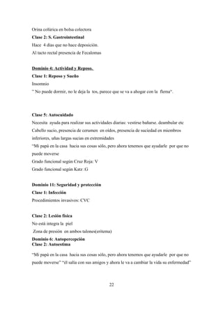 Orina colúrica en bolsa colectora
Clase 2: S. Gastrointestinal
Hace 4 días que no hace deposición.
Al tacto rectal presencia de Fecalomas
Dominio 4: Actividad y Reposo.
Clase 1: Reposo y Sueño
Insomnio
” No puede dormir, no le deja la tos, parece que se va a ahogar con la flema“.
Clase 5: Autocuidado
Necesita ayuda para realizar sus actividades diarias: vestirse bañarse. deambular etc
Cabello sucio, presencia de cerumen en oídos, presencia de suciedad en miembros
inferiores, uñas largas sucias en extremidades
“Mi papá en la casa hacia sus cosas sólo, pero ahora tenemos que ayudarle por que no
puede moverse
Grado funcional según Cruz Roja: V
Grado funcional según Katz :G
Dominio 11: Seguridad y protección
Clase 1: Infección
Procedimientos invasivos: CVC
Clase 2: Lesión física
No está integra la piel
Zona de presión en ambos talones(eritema)
Dominio 6: Autopercepción
Clase 2: Autoestima
“Mi papá en la casa hacia sus cosas sólo, pero ahora tenemos que ayudarle por que no
puede moverse” “él salía con sus amigos y ahora le va a cambiar la vida su enfermedad”
22
 