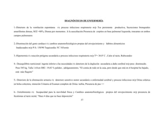 DIAGNÓSTICOS DE ENFERMERÍA
1.-Deterioro de la ventilación espontánea r/c proceso infeccioso respiratorio m/p Tos persistente productiva, Secreciones bronquiales
amarillentas densas, SO2 =88%, Disnea por momentos. A la auscultación Presencia de crepitos en base pulmonar Izquierda, roncantes en ambos
campos pulmonares
2.-Disminución del gasto cardiaco r/c cambios anatomofisiológicos propias del envejecimiento y hábitos alimenticios
Inadecuados m/p P/A: 150/90 Taquicardia: FC 103xmin
3.-Hipertermia r/c reacción pirógena secundaria a proceso infeccioso respiratorio m/p Tº= 38.8º C , Calor al tacto, Rubicundez
4.- Desequilibrio nutricional: ingesta inferior a las necesidades r/c deterioro de la deglución secundaria a daño cerebral m/p peso disminuido.
Peso 545 kg. Talla 1.65cm IMC: 19,83 % palidez , adelgazamiento, “El comía de todo en la casa, pero desde que está en el hospital ha bajado,
está más flaquito”
5.- Deterioro de la eliminación urinaria r/c deterioro sensitivo motor secundario a enfermedad cerebral y proceso infeccioso m/p Orina colúrica
en bolsa colectora, retención Urinaria al Examen completo de Orina: turbia, Presencia de pus ++
6.- Estreñimiento r/c Incapacidad para la movilidad física y Cambios anatomofisiológicos propios del envejecimiento m/p presencia de
fecalomas al tacto rectal, “Hace 4 días que no hace deposición”
37
 