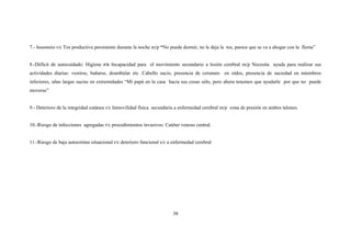7.- Insomnio r/c Tos productiva persistente durante la noche m/p “No puede dormir, no le deja la tos, parece que se va a ahogar con la flema”
8.-Déficit de autocuidado: Higiene r/c Incapacidad para el movimiento secundario a lesión cerebral m/p Necesita ayuda para realizar sus
actividades diarias: vestirse, bañarse, deambular etc .Cabello sucio, presencia de cerumen en oídos, presencia de suciedad en miembros
inferiores, uñas largas sucias en extremidades “Mi papá en la casa hacia sus cosas sólo, pero ahora tenemos que ayudarle por que no puede
moverse”
9.- Deterioro de la integridad cutánea r/c Inmovilidad física secundaria a enfermedad cerebral m/p zona de presión en ambos talones.
10.-Riesgo de infecciones agregadas r/c procedimientos invasivos: Catéter venoso central.
11.-Riesgo de baja autoestima situacional r/c deterioro funcional s/c a enfermedad cerebral
38
 