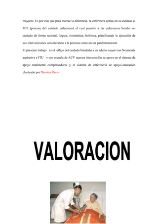 mayores. Es por ello que para marcar la diferencia la enfermera aplica en su cuidado el
PCE (proceso del cuidado enfermero) el cual permite a las enfermeras brindar un
cuidado de forma racional, lógica, sistemática, holística, planificando la ejecución de
sus intervenciones considerando a la persona como un ser pandimensional.
El presente trabajo es el reflejo del cuidado brindado a un adulto mayor con Neumonía
aspirativa e ITU y con secuela de ACV nuestra intervención se apoya en el sistema de
apoyo totalmente compensadores y el sistema de enfermería de apoyo-educación
planteado por Dorotea Orem.
5
 