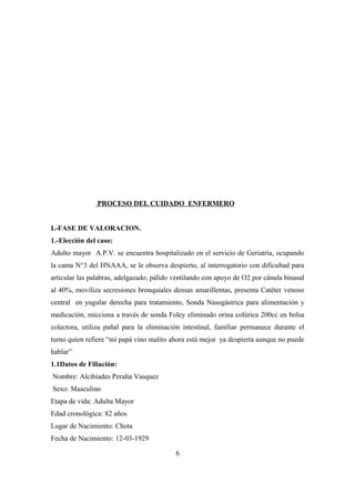 PROCESO DEL CUIDADO ENFERMERO
I.-FASE DE VALORACION.
1.-Elección del caso:
Adulto mayor A.P.V. se encuentra hospitalizado en el servicio de Geriatría, ocupando
la cama N°3 del HNAAA, se le observa despierto, al interrogatorio con dificultad para
articular las palabras, adelgazado, pálido ventilando con apoyo de O2 por cánula binasal
al 40%, moviliza secresiones bronquiales densas amarillentas, presenta Catéter venoso
central en yugular derecha para tratamiento, Sonda Nasogástrica para alimentación y
medicación, micciona a través de sonda Foley eliminado orina colúrica 200cc en bolsa
colectora, utiliza pañal para la eliminación intestinal, familiar permanece durante el
turno quien refiere “mi papá vino malito ahora está mejor ya despierta aunque no puede
hablar”
1.1Datos de Filiación:
Nombre: Alcibiades Peralta Vasquez
Sexo: Masculino
Etapa de vida: Adulta Mayor
Edad cronológica: 82 años
Lugar de Nacimiento: Chota
Fecha de Nacimiento: 12-03-1929
6
 