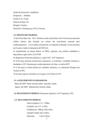 Grado de Instrucción: Analfabeto
Ocupación : Jubilado
Estado Civil: Viudo
Número de hijos: 03
Religión: Católica
Domicilio: Chinchaysuyo 554 La Victoria
1.2. MOTIVO DE INGRESO:
El día 08 de Mayo del 2012 Paciente acude al policlínico de la Victoria por presentar
cefalea intensa, tipo hincada, ese mismo día convulsiona, presenta paro
cardiorespiratorio y se le realiza reanimación, no responde al llamado, no movimientos
por lo que es traído a emergencia del HNAAA.
Es hospitalizado en trauma Shock, en MEG, soporoso, con acidosis metabólica e
hipocalemia según AGA, P/A170/90
Se diagnostica Neumonía aspirativa y según TAC: ACV Isquémico
El 10 de mayo presenta insuficiencia respiratoria es sometido a ventilador mecánico y
trasladado a UCI .Presenta paro cardiorespiratorio de 5min. se realiza RCP.
El 15 de mayo se realiza destete de ventilador mecánico y se administra Oxigeno con
Venturi al 50%
18 de mayo ingresa a Geriatría con oxigeno con Venturi al 35%
1.3. ANTECEDENTES PATOLOGICOS:
Mayo del 2007 Dolor articular, dolor muscular, caídas
Agosto del 2008 Hipertensión Arterial, caídas,
1.4. DIAGNOSTICO MEDICO: Neumonía Aspirativa, ACV Isquémico, ITU
1.5. TRATAMIENTO MEDICO:
Dieta Completa V.T-= 1500cc
Cefepime 1gr. E.V. c/12hrs.
Clindamicina 300mg 1Tab.c/8hrs.
Enalapril 10mg1 tab.c/12hras
Irbersatan 1 tab c/12hras.
7
 