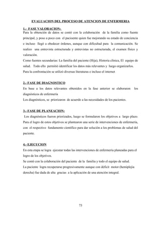 EVALUACION DEL PROCESO DE ATENCION DE ENFERMERIA
1.- FASE VALORACION:
Para la obtención de datos se contó con la colaboración de la familia como fuente
principal, y poso a poco con el pacioente quien fue mejorando su estado de conciencia
e incluso llegó a obedecer órdenes, aunque con dificultad para la comunicación. Se
realizo una entrevista estructurada y entrevistas no estructurada, el examen físico y
valoración.
Como fuentes secundarias: La familia del paciente (Hija), Historia clínica, El equipo de
salud. Todo ello permitió identificar los datos más relevantes y luego organizarlos.
Para la confrontación se utilizó diversas literaturas e incluso el internet
2.- FASE DE DIAGNOSTICO
En base a los datos relevantes obtenidos en la fase anterior se elaboraron los
diagnósticos de enfermería
Los diagnósticos, se priorizaron de acuerdo a las necesidades de los pacientes.
3.- FASE DE PLANEACION:
Los diagnósticos fueron priorizados, luego se formularon los objetivos a largo plazo.
Para el logro de estos objetivos se plantearon una serie de intervenciones de enfermería,
con el respectivo fundamento científico para dar solución a los problemas de salud del
paciente.
4.- EJECUCION
En esta etapa se logra ejecutar todas las intervenciones de enfermería planeadas para el
logro de los objetivos.
Se contó con la colaboración del paciente de la familia y todo el equipo de salud.
La paciente logra recuperarse progresivamente aunque con déficit motor (hemiplejia
derecha) fue dada de alta gracias a la aplicación de una atención integral.
73
 