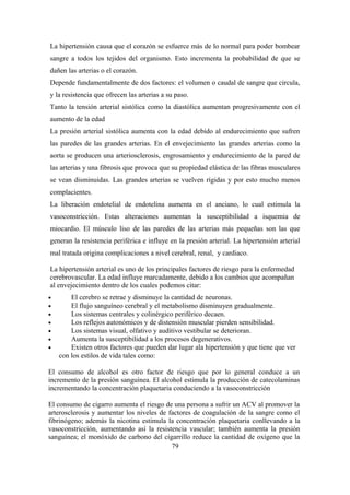 La hipertensión causa que el corazón se esfuerce más de lo normal para poder bombear
sangre a todos los tejidos del organismo. Esto incrementa la probabilidad de que se
dañen las arterias o el corazón.
Depende fundamentalmente de dos factores: el volumen o caudal de sangre que circula,
y la resistencia que ofrecen las arterias a su paso.
Tanto la tensión arterial sistólica como la diastólica aumentan progresivamente con el
aumento de la edad
La presión arterial sistólica aumenta con la edad debido al endurecimiento que sufren
las paredes de las grandes arterias. En el envejecimiento las grandes arterias como la
aorta se producen una arteriosclerosis, engrosamiento y endurecimiento de la pared de
las arterias y una fibrosis que provoca que su propiedad elástica de las fibras musculares
se vean disminuidas. Las grandes arterias se vuelven rígidas y por esto mucho menos
complacientes.
La liberación endotelial de endotelina aumenta en el anciano, lo cual estimula la
vasoconstricción. Estas alteraciones aumentan la susceptibilidad a isquemia de
miocardio. El músculo liso de las paredes de las arterias más pequeñas son las que
generan la resistencia periférica e influye en la presión arterial. La hipertensión arterial
mal tratada origina complicaciones a nivel cerebral, renal, y cardiaco.
La hipertensión arterial es uno de los principales factores de riesgo para la enfermedad
cerebrovascular. La edad influye marcadamente, debido a los cambios que acompañan
al envejecimiento dentro de los cuales podemos citar:
• El cerebro se retrae y disminuye la cantidad de neuronas.
• El flujo sanguíneo cerebral y el metabolismo disminuyen gradualmente.
• Los sistemas centrales y colinérgico periférico decaen.
• Los reflejos autonómicos y de distensión muscular pierden sensibilidad.
• Los sistemas visual, olfativo y auditivo vestibular se deterioran.
• Aumenta la susceptibilidad a los procesos degenerativos.
• Existen otros factores que pueden dar lugar ala hipertensión y que tiene que ver
con los estilos de vida tales como:
El consumo de alcohol es otro factor de riesgo que por lo general conduce a un
incremento de la presión sanguínea. El alcohol estimula la producción de catecolaminas
incrementando la concentración plaquetaria conduciendo a la vasoconstricción
El consumo de cigarro aumenta el riesgo de una persona a sufrir un ACV al promover la
arterosclerosis y aumentar los niveles de factores de coagulación de la sangre como el
fibrinógeno; además la nicotina estimula la concentración plaquetaria conllevando a la
vasoconstricción, aumentando así la resistencia vascular; también aumenta la presión
sanguínea; el monóxido de carbono del cigarrillo reduce la cantidad de oxígeno que la
79
 