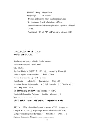 Fluimicil 200mg 1 sobre c/8hras
Clopridogel 1 tab c/24hras.
Bromuro de Ipatropio 3 puff inhalaciones c/6hras.
Beclometasona 2 puff inhalaciones c/12hras.
Nebulización con Suero fisiológico 5cc y 3 gotas de Fenoterol
C/8hras.
Paracetamol 1 1/2 tab PRN si T° es mayor ó igual a 38°C
2.- RECOLECCIÓN DE DATOS:
DATOS GENERALES
Nombre del paciente: Alcibiades Peralta Vasquez
Fecha de Nacimiento…12-03-1929.
Edad 82 años
Servicio: Geriatría S:80 2312 HC:13851 Número de Cama: 03
Fecha de ingreso al servicio 18 05 -12 Hora 3:00p.m. .
Persona de referencia: hija Telf. No tiene
Procedencia: Admisión ( ) Emergencia ( ) Otro: UCI
Forma de llegada: Ambulatorio ( ) Silla de ruedas ( ) Camilla ( x )
Peso: 54Kg Talla 1.65cm.
PA: 150/90mmhg FC:103X’. FR: 22xmin T°: 38.8ºC
Fuente de Información: Paciente ( ) familiar ( x ) amigo ( )
Otro: ……………………….
ANTECEDENTES DE ENFERMEDAD Y QUIRURGICAS:
HTA ( x ) DM ( ) Gastritis/Ulceras ( ) Asma ( ) TBC ( ) Otros: …..
Cirugías: Si ( X) No ( ) Especifique: Prostactectomía Fecha: 2010
Alergia y otras reacciones: Fármacos ( ) Alimentos ( ) Otros ( )
Signos y síntomas: …Ninguno………………………
8
 