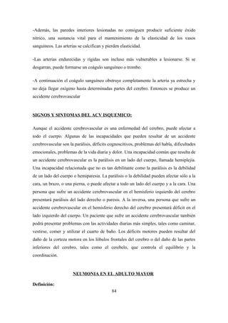 -Además, las paredes interiores lesionadas no consiguen producir suficiente óxido
nítrico, una sustancia vital para el mantenimiento de la elasticidad de los vasos
sanguíneos. Las arterias se calcifican y pierden elasticidad.
-Las arterias endurecidas y rígidas son incluso más vulnerables a lesionarse. Si se
desgarran, puede formarse un coágulo sanguíneo o trombo.
-A continuación el coágulo sanguíneo obstruye completamente la arteria ya estrecha y
no deja llegar oxígeno hasta determinadas partes del cerebro. Entonces se produce un
accidente cerebrovascular
SIGNOS Y SINTOMAS DEL ACV ISQUEMICO:
Aunque el accidente cerebrovascular es una enfermedad del cerebro, puede afectar a
todo el cuerpo. Algunas de las incapacidades que pueden resultar de un accidente
cerebrovascular son la parálisis, déficits cognoscitivos, problemas del habla, dificultades
emocionales, problemas de la vida diaria y dolor. Una incapacidad común que resulta de
un accidente cerebrovascular es la parálisis en un lado del cuerpo, llamada hemiplejía.
Una incapacidad relacionada que no es tan debilitante como la parálisis es la debilidad
de un lado del cuerpo o hemiparesia. La parálisis o la debilidad pueden afectar sólo a la
cara, un brazo, o una pierna, o puede afectar a todo un lado del cuerpo y a la cara. Una
persona que sufre un accidente cerebrovascular en el hemisferio izquierdo del cerebro
presentará parálisis del lado derecho o paresis. A la inversa, una persona que sufre un
accidente cerebrovascular en el hemisferio derecho del cerebro presentará déficit en el
lado izquierdo del cuerpo. Un paciente que sufre un accidente cerebrovascular también
podrá presentar problemas con las actividades diarias más simples, tales como caminar,
vestirse, comer y utilizar el cuarto de baño. Los déficits motores pueden resultar del
daño de la corteza motora en los lóbulos frontales del cerebro o del daño de las partes
inferiores del cerebro, tales como el cerebelo, que controla el equilibrio y la
coordinación.
NEUMONIA EN EL ADULTO MAYOR
Definición:
84
 