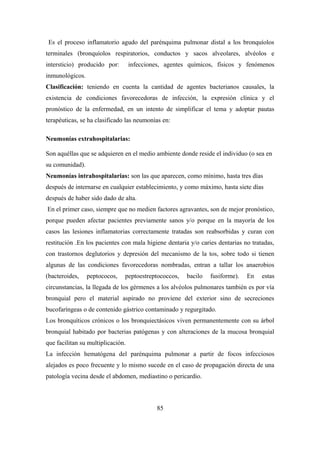 Es el proceso inflamatorio agudo del parénquima pulmonar distal a los bronquíolos
terminales (bronquíolos respiratorios, conductos y sacos alveolares, alvéolos e
intersticio) producido por: infecciones, agentes químicos, físicos y fenómenos
inmunológicos.
Clasificación: teniendo en cuenta la cantidad de agentes bacterianos causales, la
existencia de condiciones favorecedoras de infección, la expresión clínica y el
pronóstico de la enfermedad, en un intento de simplificar el tema y adoptar pautas
terapéuticas, se ha clasificado las neumonías en:
Neumonías extrahospitalarias:
Son aquéllas que se adquieren en el medio ambiente donde reside el individuo (o sea en
su comunidad).
Neumonías intrahospitalarias: son las que aparecen, como mínimo, hasta tres días
después de internarse en cualquier establecimiento, y como máximo, hasta siete días
después de haber sido dado de alta.
En el primer caso, siempre que no medien factores agravantes, son de mejor pronóstico,
porque pueden afectar pacientes previamente sanos y/o porque en la mayoría de los
casos las lesiones inflamatorias correctamente tratadas son reabsorbidas y curan con
restitución .En los pacientes con mala higiene dentaria y/o caries dentarias no tratadas,
con trastornos deglutorios y depresión del mecanismo de la tos, sobre todo si tienen
algunas de las condiciones favorecedoras nombradas, entran a tallar los anaerobios
(bacteroides, peptococos, peptoestreptococcos, bacilo fusiforme). En estas
circunstancias, la llegada de los gérmenes a los alvéolos pulmonares también es por vía
bronquial pero el material aspirado no proviene del exterior sino de secreciones
bucofaríngeas o de contenido gástrico contaminado y regurgitado.
Los bronquíticos crónicos o los bronquiectásicos viven permanentemente con su árbol
bronquial habitado por bacterias patógenas y con alteraciones de la mucosa bronquial
que facilitan su multiplicación.
La infección hematógena del parénquima pulmonar a partir de focos infecciosos
alejados es poco frecuente y lo mismo sucede en el caso de propagación directa de una
patología vecina desde el abdomen, mediastino o pericardio.
85
 