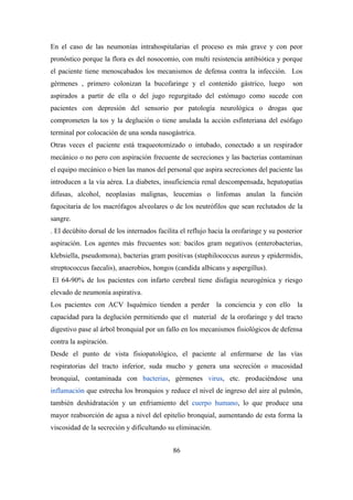 En el caso de las neumonías intrahospitalarias el proceso es más grave y con peor
pronóstico porque la flora es del nosocomio, con multi resistencia antibiótica y porque
el paciente tiene menoscabados los mecanismos de defensa contra la infección. Los
gérmenes , primero colonizan la bucofaringe y el contenido gástrico, luego son
aspirados a partir de ella o del jugo regurgitado del estómago como sucede con
pacientes con depresión del sensorio por patología neurológica o drogas que
comprometen la tos y la deglución o tiene anulada la acción esfinteriana del esófago
terminal por colocación de una sonda nasogástrica.
Otras veces el paciente está traqueotomizado o intubado, conectado a un respirador
mecánico o no pero con aspiración frecuente de secreciones y las bacterias contaminan
el equipo mecánico o bien las manos del personal que aspira secreciones del paciente las
introducen a la vía aérea. La diabetes, insuficiencia renal descompensada, hepatopatías
difusas, alcohol, neoplasias malignas, leucemias o linfomas anulan la función
fagocitaria de los macrófagos alveolares o de los neutrófilos que sean reclutados de la
sangre.
. El decúbito dorsal de los internados facilita el reflujo hacia la orofaringe y su posterior
aspiración. Los agentes más frecuentes son: bacilos gram negativos (enterobacterias,
klebsiella, pseudomona), bacterias gram positivas (staphilococcus aureus y epidermidis,
streptococcus faecalis), anaerobios, hongos (candida albicans y aspergillus).
El 64-90% de los pacientes con infarto cerebral tiene disfagia neurogénica y riesgo
elevado de neumonía aspirativa.
Los pacientes con ACV Isquémico tienden a perder la conciencia y con ello la
capacidad para la deglución permitiendo que el material de la orofaringe y del tracto
digestivo pase al árbol bronquial por un fallo en los mecanismos fisiológicos de defensa
contra la aspiración.
Desde el punto de vista fisiopatológico, el paciente al enfermarse de las vías
respiratorias del tracto inferior, suda mucho y genera una secreción o mucosidad
bronquial, contaminada con bacterias, gérmenes virus, etc. produciéndose una
inflamación que estrecha los bronquios y reduce el nivel de ingreso del aire al pulmón,
también deshidratación y un enfriamiento del cuerpo humano, lo que produce una
mayor reabsorción de agua a nivel del epitelio bronquial, aumentando de esta forma la
viscosidad de la secreción y dificultando su eliminación.
86
 