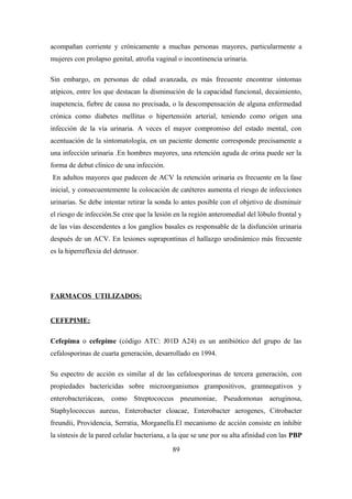 acompañan corriente y crónicamente a muchas personas mayores, particularmente a
mujeres con prolapso genital, atrofia vaginal o incontinencia urinaria.
Sin embargo, en personas de edad avanzada, es más frecuente encontrar síntomas
atípicos, entre los que destacan la disminución de la capacidad funcional, decaimiento,
inapetencia, fiebre de causa no precisada, o la descompensación de alguna enfermedad
crónica como diabetes mellitus o hipertensión arterial, teniendo como origen una
infección de la vía urinaria. A veces el mayor compromiso del estado mental, con
acentuación de la sintomatología, en un paciente demente corresponde precisamente a
una infección urinaria .En hombres mayores, una retención aguda de orina puede ser la
forma de debut clínico de una infección.
En adultos mayores que padecen de ACV la retención urinaria es frecuente en la fase
inicial, y consecuentemente la colocación de catéteres aumenta el riesgo de infecciones
urinarias. Se debe intentar retirar la sonda lo antes posible con el objetivo de disminuir
el riesgo de infección.Se cree que la lesión en la región anteromedial del lóbulo frontal y
de las vías descendentes a los ganglios basales es responsable de la disfunción urinaria
después de un ACV. En lesiones suprapontinas el hallazgo urodinámico más frecuente
es la hiperreflexia del detrusor.
FARMACOS UTILIZADOS:
CEFEPIME:
Cefepima o cefepime (código ATC: J01D A24) es un antibiótico del grupo de las
cefalosporinas de cuarta generación, desarrollado en 1994.
Su espectro de acción es similar al de las cefaloesporinas de tercera generación, con
propiedades bactericidas sobre microorganismos grampositivos, gramnegativos y
enterobacteriáceas, como Streptococcus pneumoniae, Pseudomonas aeruginosa,
Staphylococcus aureus, Enterobacter cloacae, Enterobacter aerogenes, Citrobacter
freundii, Providencia, Serratia, Morganella.El mecanismo de acción consiste en inhibir
la síntesis de la pared celular bacteriana, a la que se une por su alta afinidad con las PBP
89
 
