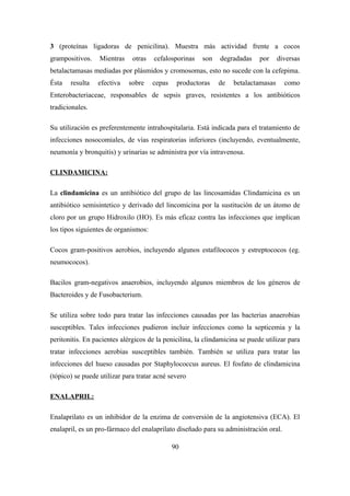 3 (proteínas ligadoras de penicilina). Muestra más actividad frente a cocos
grampositivos. Mientras otras cefalosporinas son degradadas por diversas
betalactamasas mediadas por plásmidos y cromosomas, esto no sucede con la cefepima.
Ésta resulta efectiva sobre cepas productoras de betalactamasas como
Enterobacteriaceae, responsables de sepsis graves, resistentes a los antibióticos
tradicionales.
Su utilización es preferentemente intrahospitalaria. Está indicada para el tratamiento de
infecciones nosocomiales, de vías respiratorias inferiores (incluyendo, eventualmente,
neumonía y bronquitis) y urinarias se administra por vía intravenosa.
CLINDAMICINA:
La clindamicina es un antibiótico del grupo de las lincosamidas Clindamicina es un
antibiótico semisintetico y derivado del lincomicina por la sustitución de un átomo de
cloro por un grupo Hidroxilo (HO). Es más eficaz contra las infecciones que implican
los tipos siguientes de organismos:
Cocos gram-positivos aerobios, incluyendo algunos estafilococos y estreptococos (eg.
neumococos).
Bacilos gram-negativos anaerobios, incluyendo algunos miembros de los géneros de
Bacteroides y de Fusobacterium.
Se utiliza sobre todo para tratar las infecciones causadas por las bacterias anaerobias
susceptibles. Tales infecciones pudieron incluir infecciones como la septicemia y la
peritonitis. En pacientes alérgicos de la penicilina, la clindamicina se puede utilizar para
tratar infecciones aerobias susceptibles también. También se utiliza para tratar las
infecciones del hueso causadas por Staphylococcus aureus. El fosfato de clindamicina
(tópico) se puede utilizar para tratar acné severo
ENALAPRIL:
Enalaprilato es un inhibidor de la enzima de conversión de la angiotensiva (ECA). El
enalapril, es un pro-fármaco del enalaprilato diseñado para su administración oral.
90
 