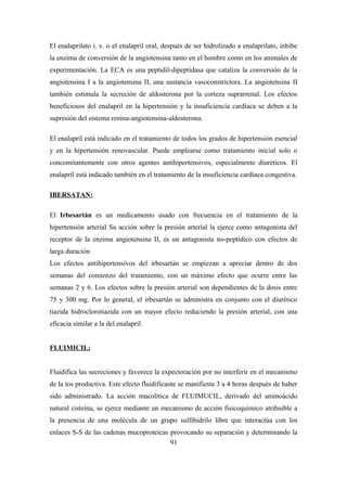 El enalaprilato i. v. o el enalapril oral, después de ser hidrolizado a enalaprilato, inhibe
la enzima de conversión de la angiotensina tanto en el hombre como en los animales de
experimentación. La ECA es una peptidil-dipeptidasa que cataliza la conversión de la
angiotensina I a la angiotensina II, una sustancia vasoconstrictora. La angiotensina II
también estimula la secreción de aldosterona por la corteza suprarrenal. Los efectos
beneficiosos del enalapril en la hipertensión y la insuficiencia cardíaca se deben a la
supresión del sistema renina-angiotensina-aldosterona.
El enalapril está indicado en el tratamiento de todos los grados de hipertensión esencial
y en la hipertensión renovascular. Puede emplearse como tratamiento inicial solo o
concomitantemente con otros agentes antihipertensivos, especialmente diuréticos. El
enalapril está indicado también en el tratamiento de la insuficiencia cardíaca congestiva.
IBERSATAN:
El Irbesartán es un medicamento usado con frecuencia en el tratamiento de la
hipertensión arterial Su acción sobre la presión arterial la ejerce como antagonista del
receptor de la enzima angiotensina II, es un antagonista no-peptídico con efectos de
larga duración
Los efectos antihipertensivos del irbesartán se empiezan a apreciar dentro de dos
semanas del comienzo del tratamiento, con un máximo efecto que ocurre entre las
semanas 2 y 6. Los efectos sobre la presión arterial son dependientes de la dosis entre
75 y 300 mg. Por lo general, el irbesartán se administra en conjunto con el diurético
tiazida hidroclorotiazida con un mayor efecto reduciendo la presión arterial, con una
eficacia similar a la del enalapril.
FLUIMICIL:
Fluidifica las secreciones y favorece la expectoración por no interferir en el mecanismo
de la tos productiva. Este efecto fluidificante se manifiesta 3 a 4 horas después de haber
sido administrado. La acción mucolítica de FLUIMUCIL, derivado del aminoácido
natural cisteína, se ejerce mediante un mecanismo de acción fisicoquímico atribuible a
la presencia de una molécula de un grupo sulfihidrilo libre que interactúa con los
enlaces S-S de las cadenas mucoproteicas provocando su separación y determinando la
91
 