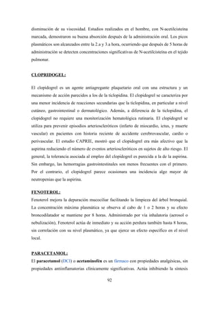 disminución de su viscosidad. Estudios realizados en el hombre, con N-acetilcisteína
marcada, demostraron su buena absorción después de la administración oral. Los picos
plasmáticos son alcanzados entre la 2.a y 3.a hora, ocurriendo que después de 5 horas de
administración se detecten concentraciones significativas de N-acetilcisteína en el tejido
pulmonar.
CLOPRIDOGEL:
El clopidogrel es un agente antiagregante plaquetario oral con una estructura y un
mecanismo de acción parecidos a los de la ticlopidina. El clopidogrel se caracteriza por
una menor incidencia de reacciones secundarias que la ticlopidina, en particular a nivel
cutáneo, gastrointestinal o dermatológico. Además, a diferencia de la ticlopidina, el
clopidogrel no requiere una monitorización hematológica rutinaria. El clopidogrel se
utiliza para prevenir episodios arterioscleróticos (infarto de miocardio, ictus, y muerte
vascular) en pacientes con historia reciente de accidente cerebrovascular, cardio o
perivascular. El estudio CAPRIE, mostró que el clopidogrel era más afectivo que la
aspirina reduciendo el número de eventos arterioscleróticos en sujetos de alto riesgo. El
general, la tolerancia asociada al empleo del clopidogrel es parecida a la de la aspirina.
Sin embargo, las hemorragias gastrointestinales son menos frecuentes con el primero.
Por el contrario, el clopidogrel parece ocasionara una incidencia algo mayor de
neutropenias que la aspirina.
FENOTEROL:
Fenoterol mejora la depuración mucociliar facilitando la limpieza del árbol bronquial.
La concentración máxima plasmática se observa al cabo de 1 o 2 horas y su efecto
broncodilatador se mantiene por 8 horas. Administrado por vía inhalatoria (aerosol o
nebulización), Fenoterol actúa de inmediato y su acción perdura también hasta 8 horas,
sin correlación con su nivel plasmático, ya que ejerce un efecto específico en el nivel
local.
PARACETAMOL:
El paracetamol (DCI) o acetaminofén es un fármaco con propiedades analgésicas, sin
propiedades antiinflamatorias clínicamente significativas. Actúa inhibiendo la síntesis
92
 