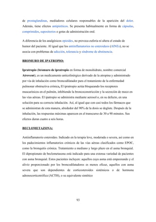 de prostaglandinas, mediadores celulares responsables de la aparición del dolor.
Además, tiene efectos antipiréticos. Se presenta habitualmente en forma de cápsulas,
comprimidos, supositorios o gotas de administración oral.
A diferencia de los analgésicos opioides, no provoca euforia ni altera el estado de
humor del paciente. Al igual que los antiinflamatorios no esteroideos (AINEs), no se
asocia con problemas de adicción, tolerancia y síndrome de abstinencia.
BROMURO DE IPATROPIO:
Ipratropio (bromuro de ipratropio en forma de monohidrato, nombre comercial
Atrovent), es un medicamento anticolinérgico derivado de la atropina y administrado
por vía de inhalación como broncodilatador para el tratamiento de la enfermedad
pulmonar obstructiva crónica. El ipratropio actúa bloqueando los receptores
muscarínicos en el pulmón, inhibiendo la broncoconstricción y la secreción de moco en
las vías aéreas. El ipatropio se administra mediante aerosol o, en su defecto, en una
solución para su correcta inhalación. Así, al igual que con casi todos los fármacos que
se administran de esta manera, alrededor del 90% de la dosis se deglute. Después de la
inhalación, las respuestas máximas aparecen en el transcurso de 30 a 90 minutos. Sus
efectos duran cuatro a seis horas.
BECLOMETAZONA:
Antiinflamatorio esteroideo. Indicado en la terapia leve, moderada o severa, así como en
los padecimientos inflamatorios crónicos de las vías aéreas clasificados como EPOC,
como la bronquitis crónica. Tratamiento a mediano y largo plazo en el asma bronquial.
El dipropionato de beclometasona está indicado para una extensa variedad de pacientes
con asma bronquial. Estos pacientes incluyen: aquellos cuya asma está empeorando y el
alivio proporcionado por los broncodilatadores es menos eficaz, aquellos con asma
severa que son dependientes de corticosteroides sistémicos o de hormona
adrenocorticotrófica (ACTH), o su equivalente sintético
93
 