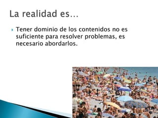  Tener dominio de los contenidos no es
suficiente para resolver problemas, es
necesario abordarlos.
 