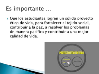  Que los estudiantes logren un sólido proyecto
ético de vida, para fortalecer el tejido social,
contribuir a la paz, a resolver los problemas
de manera pacífica y contribuir a una mejor
calidad de vida.