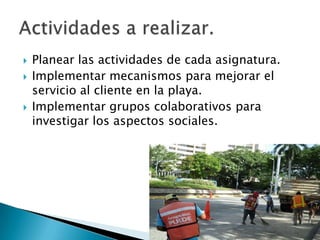  Planear las actividades de cada asignatura.
 Implementar mecanismos para mejorar el
servicio al cliente en la playa.
 Implementar grupos colaborativos para
investigar los aspectos sociales.
 