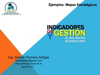 Ing. Darwin Romero Artigas
Agosto 2017
doromero64@gmail.com
http://gerenciavirtual.net.ve
INDICADORES
DE
GESTIÓNY EL BALANCED
SCOREDCARD
Ejemplos: Mapas Estratégicos
 
