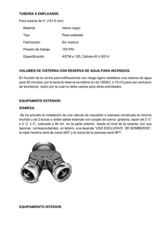 TUBERÍA A EMPLEARSE.
Para tubería de 4” (101.6 mm)
Material Hierro negro
Tipo Peso estándar
Fabricación Sin costura
Presión de trabajo 150 PSI
Especificación ASTM a 120, Cédula 40 ó ISO II
VOLUMEN DE CISTERNA CON RESERVA DE AGUA PARA INCENDIOS.
En función de la norma para edificaciones con riesgo ligero establece una reserva de agua
para 30 minutos; por lo tanto la reserva se estimó en de 10000 l. ó 10 m3 para uso exclusivo
de bomberos; razón por la cual no debe usarse para otras actividades.
EQUIPAMINTO EXTERIOR:
SIAMESA.
Se ha previsto la instalación de una válvula de impulsión o siamesa construida en bronce
bruñido y de 2 bocas o doble salida estándar con acople de tuerca giratoria, tapón de 2 ½”
x 2 ½” x 4”, colocada a 90 cm en la parte exterior desde el nivel de la rasante, con sus
tapones correspondientes, un letrero, una leyenda “USO EXCLUSIVO DE BOMBEROS”,
el niple hembra será de rosca NST y la rosca de la siamesa será NPT.
EQUIPAMIENTO INTERIOR.
 