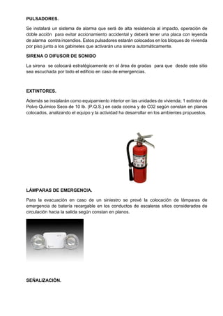 PULSADORES.
Se instalará un sistema de alarma que será de alta resistencia al impacto, operación de
doble acción para evitar accionamiento accidental y deberá tener una placa con leyenda
de alarma contra incendios. Estos pulsadores estarán colocados en los bloques de vivienda
por piso junto a los gabinetes que activarán una sirena automáticamente.
SIRENA O DIFUSOR DE SONIDO
La sirena se colocará estratégicamente en el área de gradas para que desde este sitio
sea escuchada por todo el edificio en caso de emergencias.
EXTINTORES.
Además se instalarán como equipamiento interior en las unidades de vivienda; 1 extintor de
Polvo Químico Seco de 10 lb. (P.Q.S.) en cada cocina y de C02 según constan en planos
colocados, analizando el equipo y la actividad ha desarrollar en los ambientes propuestos.
LÁMPARAS DE EMERGENCIA.
Para la evacuación en caso de un siniestro se prevé la colocación de lámparas de
emergencia de batería recargable en los conductos de escaleras sitios considerados de
circulación hacia la salida según constan en planos.
SEÑALIZACIÓN.
 