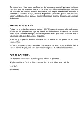 Es necesario se rotule todos los elementos del sistema considerado para prevención de
incendios para que se ubique de una forma rápida y completamente visible que permita a
los habitantes del conjunto conocer donde están y su empleo sea eficiente, indicando la
ubicación de salidas de escape, ubicación de gabinetes y extintores, planos de evacuación,
números de bomberos en tamaños conforme lo estipula la norma del cuerpo de bomberos
de Panamá.
PRUEBAS DE INSTALACIÓN.
Toda la red se probará con agua de presión (150 PSI) manteniéndose con ella por lo menos
20 minutos sin que presente bajas de presión en el manómetro de pruebas, en caso de
existir fugas se deberá corregir y repetir las pruebas hasta que quede verificado todo el
sistema de protección de incendios propuesto.
El caudal y la presión deberán probarse, por lo menos en tres puntos de su curva
característica.
El diseño de la red contra incendios es independiente de la red de agua potable para el
servicio normal del proyecto como se indica en los planos de instalaciones sanitarias.
PLAN DE EVACUACIÓN.
En el caso de edificaciones que alberguen a más de 25 personas.
(El plan de evacuación es la descripción de cómo se va a actuar en el caso de
Incendio).
Atentamente
 