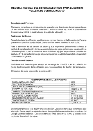 MEMORIA TECNICA DEL SISTEMA ELECTRICO PARA EL EDIFICIO
“GALERA DE CONTROL-INGEPA”
Descripción del Proyecto
El proyecto consiste en la construcción de una galera de dos niveles, la misma cuenta con
un área total de 1275.87 metros cuadrados. La cual se divide en 726.45 m cuadrados de
área cerrada y 549.42 m cuadrados de área abierta. Ubicación ….
Parámetros de Diseño
Para el diseño de la edificación se utilizaron las normas vigentes en la República de Panamá
y las buenas prácticas constructivas. Como base de diseño se utilizó el NEC 2008.
Para la selección de los calibres de cables y sus respectivas protecciones se utilizó el
capítulo 2, para la selección del tipo y características de cable, así como su canalización se
utilizó el capítulo 3, para el diseño de áreas comunes, equipos especiales se utilizaron los
capítulos 4 y 6, para el sistemas de telecomunicaciones se utilizó el capítulo 8, el capítulo 9
como referencia general.
Descripción del Sistema
El sistema está diseñado para trabajar en un voltaje de 120/208 V, 60 Hz, trifásico. La
fuente de alimentación de la edificación será responsabilidad del dueño y del constructor.
El resumen de carga se describe a continuación:
RESUMEN GENERAL DE CARGAS
CARGA INSTALADA (KVA) 63.90
FACTOR DE DEMANDA 80 %
CARGA TOTAL DEMANDADA (KVA) 51.12
SISTEMA DE VOLTAGE 120/208 V 3Φ
CORRIENTE DEMANDA (Amperios) 142.10
PROTECCION PRINCIPAL (IP) 200 A
TUBERIA DE ALIMENTACION 4” (101.6 mm)
CONDUCTORES DE ALIMENTACION 4C #4/0 AWG
CONDUCTOR DE TIERRA # 2 AWG
BARRAS DE TIERRA (3) 5/8” x 10’
El interruptor principal será de 200 amperios tripolar. Los conductores que alimentarán este
interruptor fueron elegidos según las tablas de capacidades nominales de conductores del
Código Eléctrico Nacional. Los conductores de línea serán #4/0 AWG y selecciono un
conductor desnudo #2 de cobre.
 