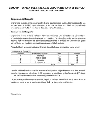 MEMORIA TECNICA DEL SISTEMA AGUA POTABLE PARA EL EDIFICIO
“GALERA DE CONTROL-INGEPA”
Descripción del Proyecto
El proyecto consiste en la construcción de una galera de dos niveles, la misma cuenta con
un área total de 1275.87 metros cuadrados. La cual se divide en 726.45 m cuadrados de
área cerrada y 549.42 m cuadrados de área abierta. Ubicado…...
Descripción del Proyecto
El proyecto cuenta con dos baños de hombres y mujeres. Uno por cada nivel y además en
la planta baja una cocina equipada con un fregador. Para los efectos del cálculo se usó el
decreto 323 del ministerio de salud el cual recomienda el método por unidades de gasto
para obtener los caudales necesarios para cada utilidad sanitaria.
Para el cálculo se tabularon las cantidades de unidades de accesorios, como sigue:
Unidades de Gasto (l/s)
Cantidad Accesorio Sanitario U.G. Subtotal
4 Inodoros 0.20 0.8
2 Tinas de aseo 0.30 0.6
1 Fregador 0.20 0.2
4 Lavamanos 0.15 0.6
Total 2.2 l/s
Usando un coeficiente de Hanzen Willians de 130 y para un gradiente de PVC de 0.10 m/m,
se determina que una tubería de 1” (25 mm) como la elegida en el diseño soporta 2.78 l/seg;
lo cual permite llevar el caudal requerido para la estructura.
La pérdida al punto más lejano y crítico, según la fórmula de Bernoulli sería de 29.47 m, la
puede ser cubierta por la bomba centrifuga de 2 Hp propuesta en el diseño.
Atentamente
 