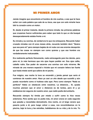 MI PRIMER AMOR
Jamás imagine que encontraría al hombre de mis sueños, a ese que te hace
soñar con cada palabra que sale de su boca, ese que con solo mirarte hace
latir tu corazón como un motor.
Si, desde el primer instante, desde la primera mirada, las primeras palabras
que cruzamos fueron suficientes para saber que todo lo que un día busqué
desesperadamente estaba frente a mí.
Su mirada y su sonrisa, de verdad era lo que me enloquecía. Recuerdo haber
cruzado miradas con él unos meses atrás, recuerdo también decir "Quiero
que sea para mí" pero siempre bajaba de mi nube con esa enorme decepción
de que las cosas no siempre son como quieres y que ese hombre era
verdaderamente inalcanzable.
Era realmente perfecto físicamente, nada extravagante para los demás, pero
para mí, lo más hermoso que mis ojos hayan podido ver. Sus ojos cafés,
cabello rubio. Ese poder de sacarme una sonrisa con solo mirarme. Me
miraste de una manera especial e hiciste que mi corazón latiera tan fuerte
que hasta miedo sentí que saliera de mi pecho.
Fue mágico, esa noche la luna se encendió y jamás pensé que sería el
comienzo de nuestro amor. Hace ya casi un año desde que sucedió y aún
puedo recordarlo como si hubiese sido ayer. Pero como siempre "Nada es
perfecto" Había un obstáculo entre nosotros. La distancia… Si, quizás
muchos piensen que el amor a distancia es de tontos, pero él y yo
estábamos tan seguros de nuestro amor, que nadie podía derrumbarlo.
Recuerdo siempre fui tímida por miedo a sufrir como lo hice veces
anteriores. Pero sentía que no podía más, mi amor crecía en cada segundo
que pasaba y necesitaba demostrarlo. Una noche, en el largo verano que
pasaría junto a él, para luego volver a casa, nos encontrábamos en la
piscina, bajo la luna y las estrellas, hablábamos de su vida y de la mía. Yo

 