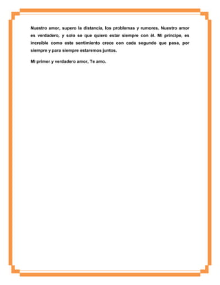 Nuestro amor, supero la distancia, los problemas y rumores. Nuestro amor
es verdadero, y solo se que quiero estar siempre con él. Mi príncipe, es
increíble como este sentimiento crece con cada segundo que pasa, por
siempre y para siempre estaremos juntos.
Mi primer y verdadero amor, Te amo.

 